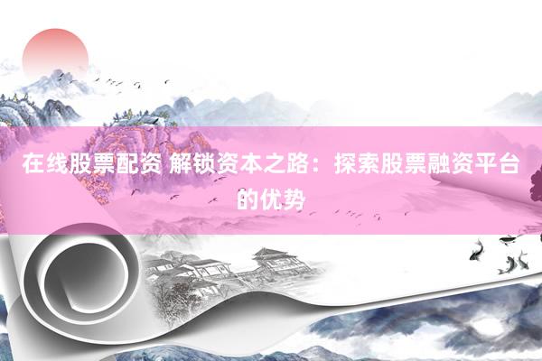 在线股票配资 解锁资本之路：探索股票融资平台的优势