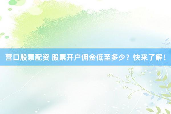 营口股票配资 股票开户佣金低至多少？快来了解！