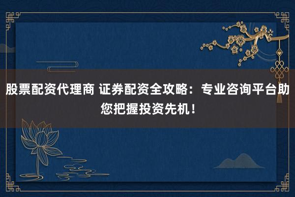 股票配资代理商 证券配资全攻略：专业咨询平台助您把握投资先机！