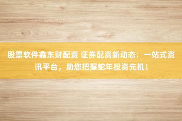 股票软件鑫东财配资 证券配资新动态：一站式资讯平台，助您把握蛇年投资先机！
