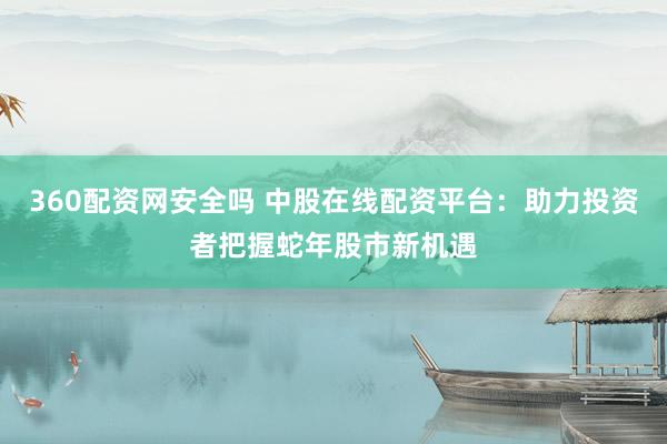 360配资网安全吗 中股在线配资平台：助力投资者把握蛇年股市新机遇