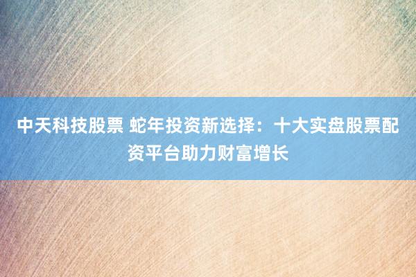 中天科技股票 蛇年投资新选择：十大实盘股票配资平台助力财富增长