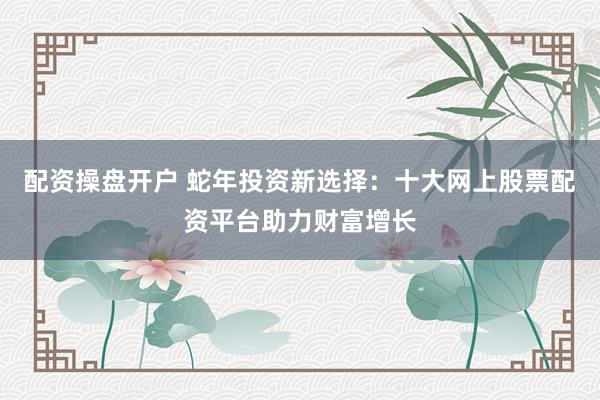 配资操盘开户 蛇年投资新选择：十大网上股票配资平台助力财富增长