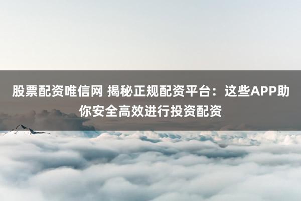 股票配资唯信网 揭秘正规配资平台：这些APP助你安全高效进行投资配资