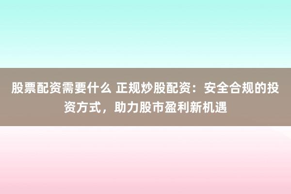 股票配资需要什么 正规炒股配资：安全合规的投资方式，助力股市盈利新机遇
