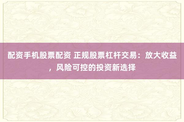 配资手机股票配资 正规股票杠杆交易：放大收益，风险可控的投资新选择