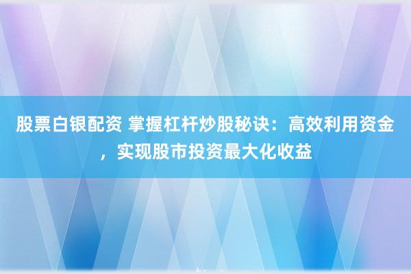 股票白银配资 掌握杠杆炒股秘诀：高效利用资金，实现股市投资最大化收益