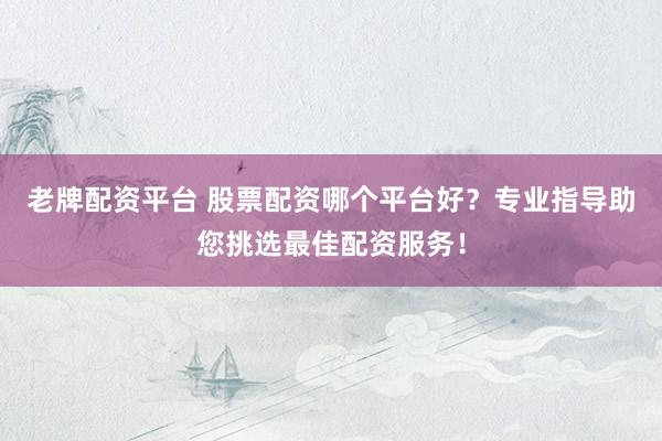 老牌配资平台 股票配资哪个平台好？专业指导助您挑选最佳配资服务！