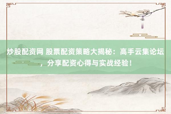 炒股配资网 股票配资策略大揭秘：高手云集论坛，分享配资心得与实战经验！