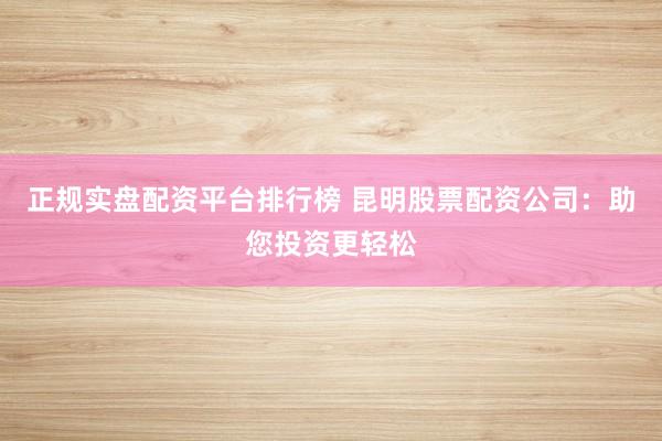 正规实盘配资平台排行榜 昆明股票配资公司：助您投资更轻松
