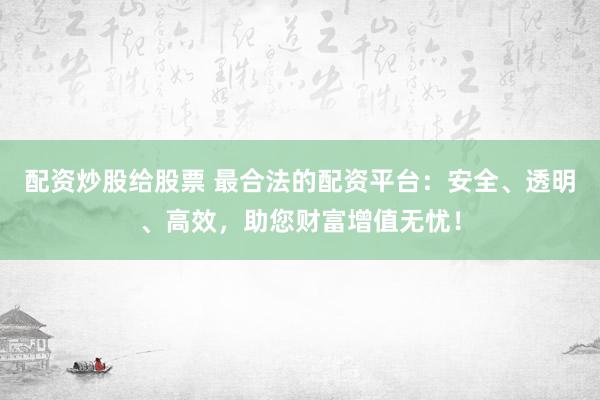 配资炒股给股票 最合法的配资平台：安全、透明、高效，助您财富增值无忧！
