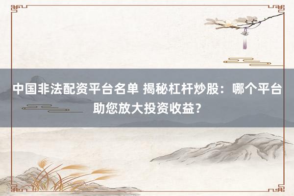 中国非法配资平台名单 揭秘杠杆炒股：哪个平台助您放大投资收益？