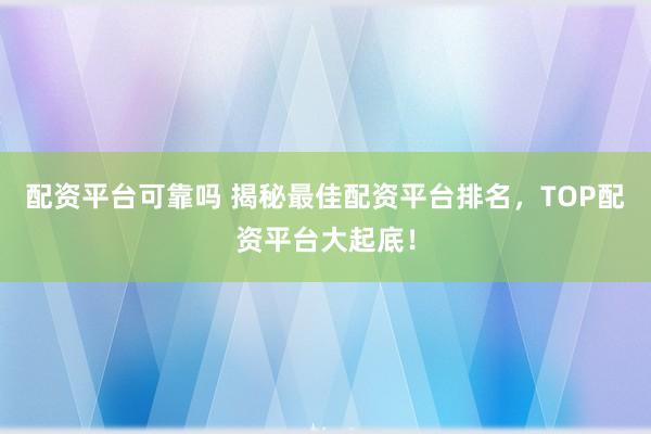 配资平台可靠吗 揭秘最佳配资平台排名，TOP配资平台大起底！