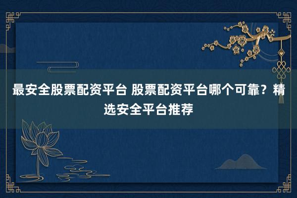 最安全股票配资平台 股票配资平台哪个可靠？精选安全平台推荐