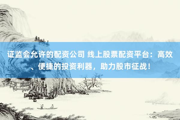 证监会允许的配资公司 线上股票配资平台：高效、便捷的投资利器，助力股市征战！