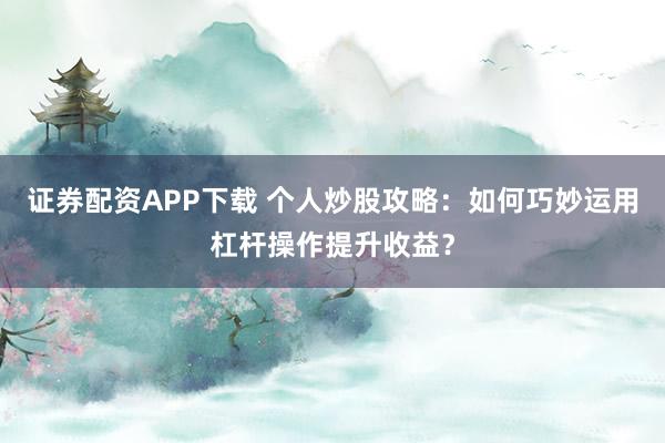 证券配资APP下载 个人炒股攻略：如何巧妙运用杠杆操作提升收益？