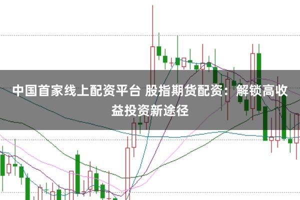 中国首家线上配资平台 股指期货配资：解锁高收益投资新途径