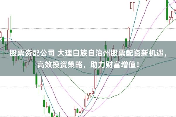股票资配公司 大理白族自治州股票配资新机遇，高效投资策略，助力财富增值！