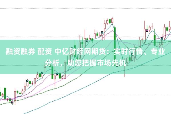 融资融券 配资 中亿财经网期货：实时行情、专业分析，助您把握市场先机