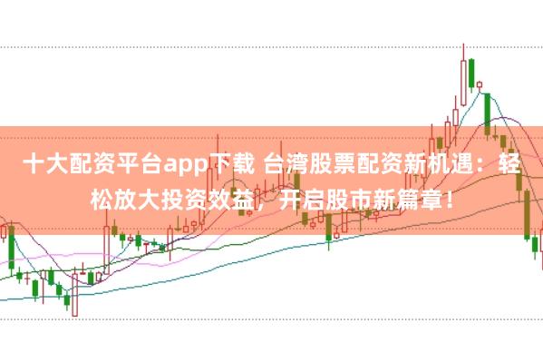 十大配资平台app下载 台湾股票配资新机遇：轻松放大投资效益，开启股市新篇章！