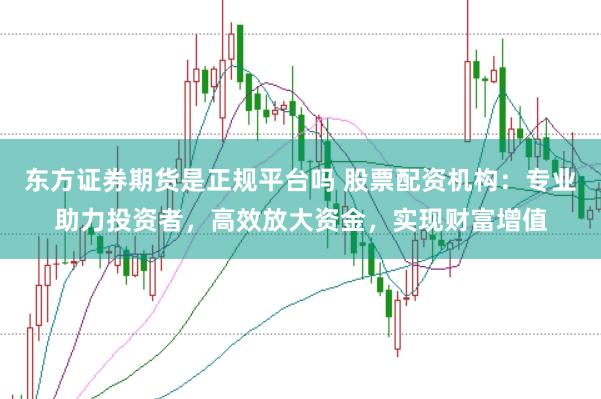 东方证券期货是正规平台吗 股票配资机构：专业助力投资者，高效放大资金，实现财富增值