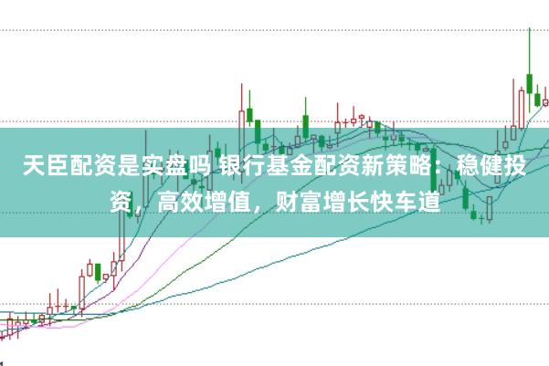 天臣配资是实盘吗 银行基金配资新策略：稳健投资，高效增值，财富增长快车道