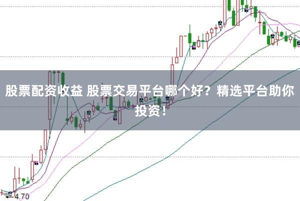 股票配资收益 股票交易平台哪个好？精选平台助你投资！