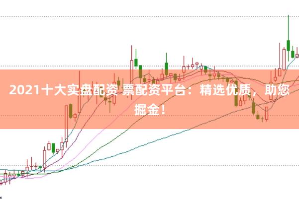 2021十大实盘配资 票配资平台：精选优质，助您掘金！