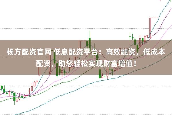 杨方配资官网 低息配资平台：高效融资，低成本配资，助您轻松实现财富增值！