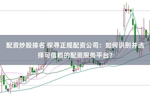 配资炒股排名 探寻正规配资公司：如何识别并选择可信赖的配资服务平台？