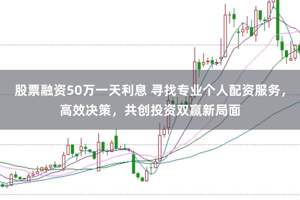 股票融资50万一天利息 寻找专业个人配资服务，高效决策，共创投资双赢新局面