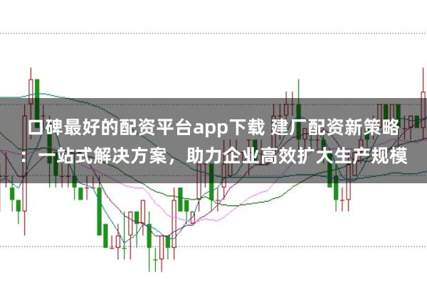 口碑最好的配资平台app下载 建厂配资新策略：一站式解决方案，助力企业高效扩大生产规模