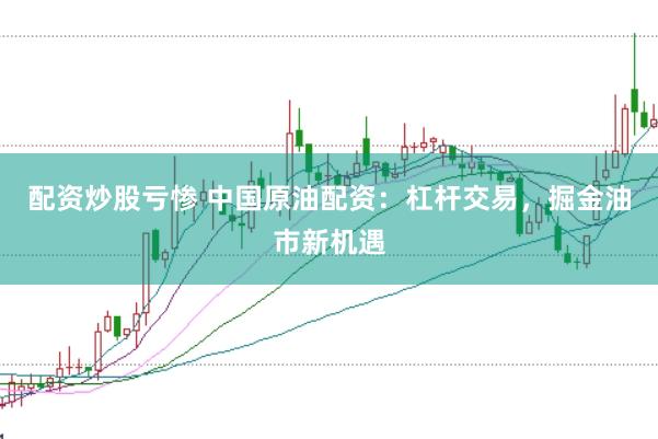 配资炒股亏惨 中国原油配资：杠杆交易，掘金油市新机遇
