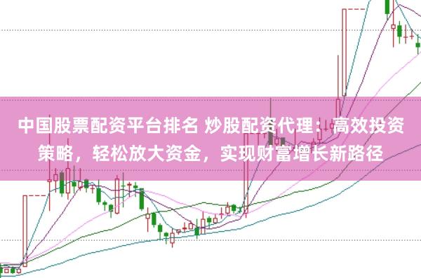 中国股票配资平台排名 炒股配资代理：高效投资策略，轻松放大资金，实现财富增长新路径