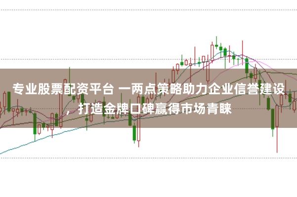 专业股票配资平台 一两点策略助力企业信誉建设，打造金牌口碑赢得市场青睐