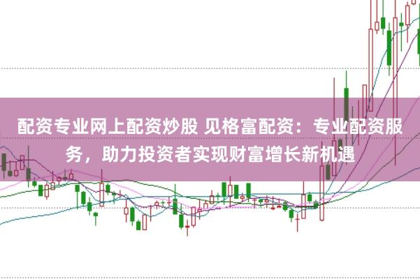 配资专业网上配资炒股 见格富配资：专业配资服务，助力投资者实现财富增长新机遇
