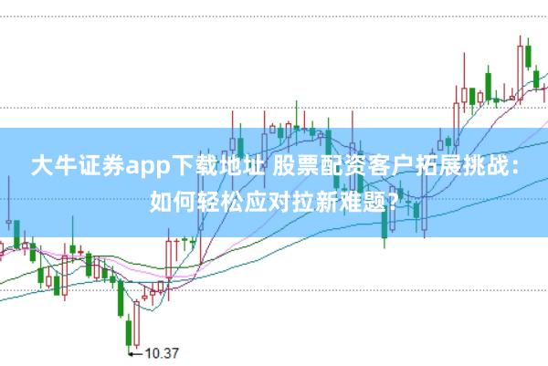大牛证券app下载地址 股票配资客户拓展挑战：如何轻松应对拉新难题？