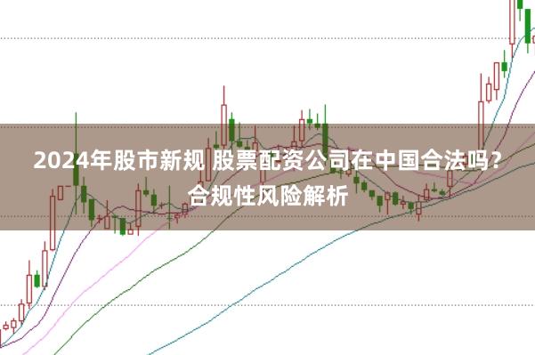 2024年股市新规 股票配资公司在中国合法吗？合规性风险解析