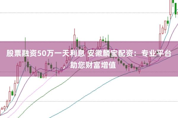 股票融资50万一天利息 安徽麟宝配资:专业平台,助您财富增值