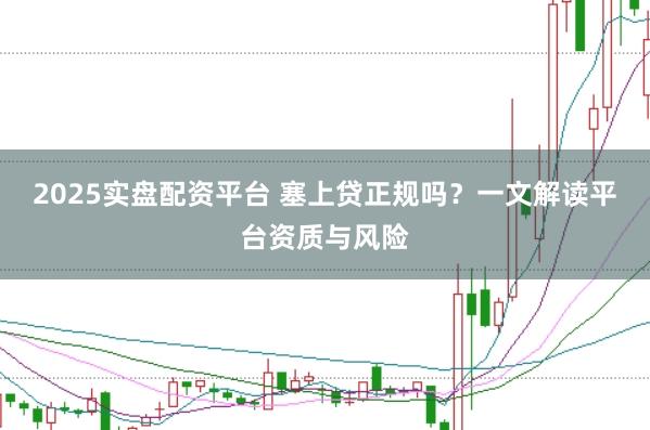 2025实盘配资平台 塞上贷正规吗?一文解读平台资质与风险