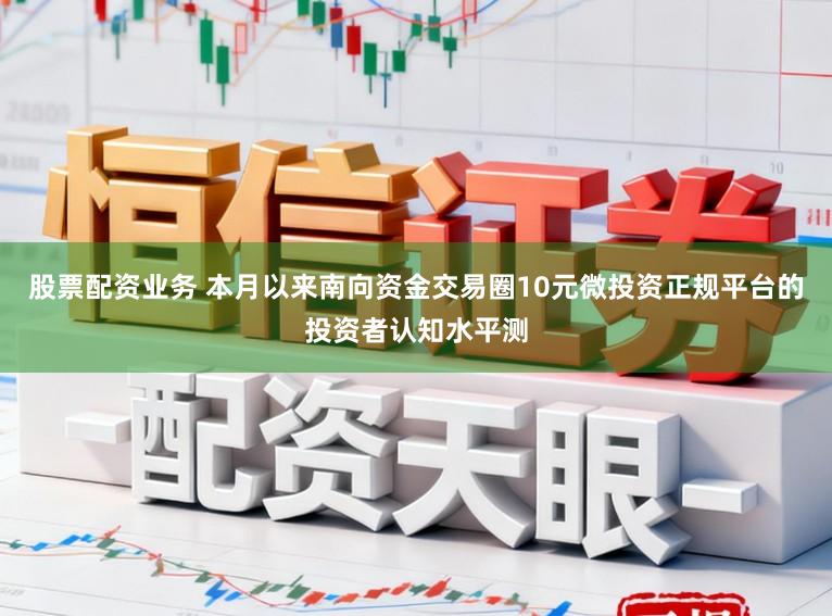 股票配资业务 本月以来南向资金交易圈10元微投资正规平台的投资者认知水平测