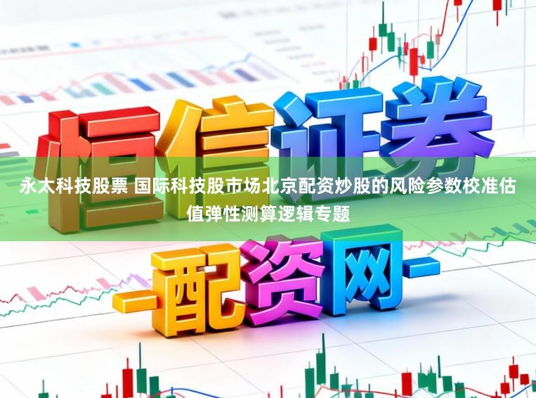 永太科技股票 国际科技股市场北京配资炒股的风险参数校准估值弹性测算逻辑专题