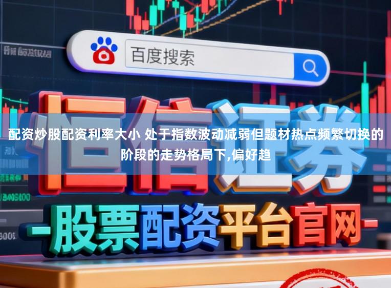 配资炒股配资利率大小 处于指数波动减弱但题材热点频繁切换的阶段的走势格局下，偏好趋