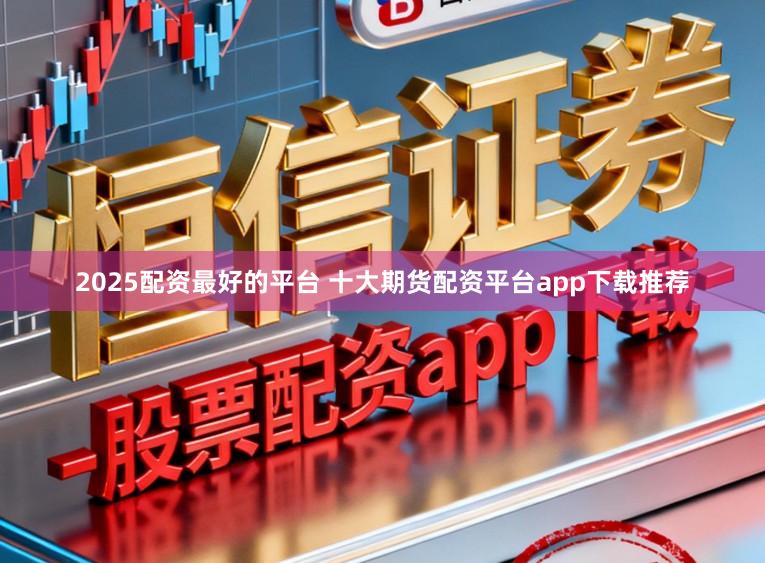 2025配资最好的平台 十大期货配资平台app下载推荐