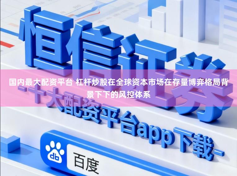 国内最大配资平台 杠杆炒股在全球资本市场在存量博弈格局背景下下的风控体系