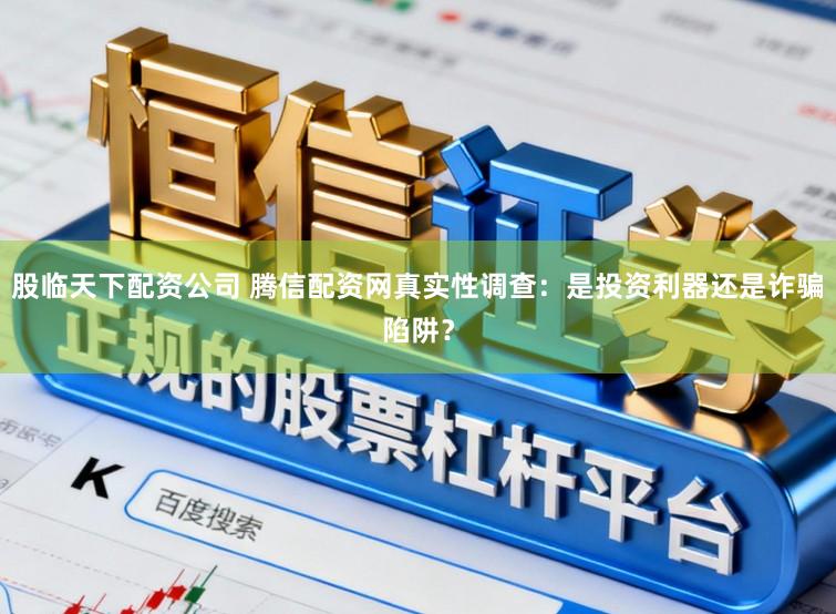 股临天下配资公司 腾信配资网真实性调查：是投资利器还是诈骗陷阱？