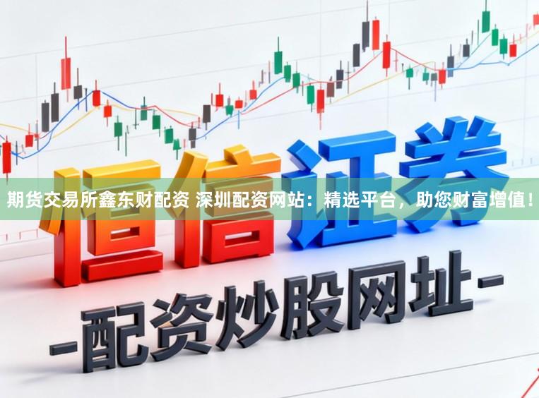 期货交易所鑫东财配资 深圳配资网站：精选平台，助您财富增值！