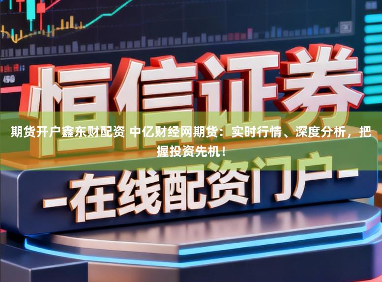 期货开户鑫东财配资 中亿财经网期货：实时行情、深度分析，把握投资先机！